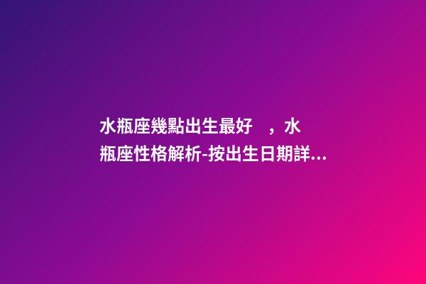 水瓶座幾點出生最好，水瓶座性格解析-按出生日期詳解